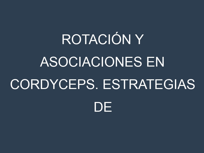Rotación y Asociaciones en Cordyceps. Estrategias de rotación y Beneficios de las asociaciones de cultivos.