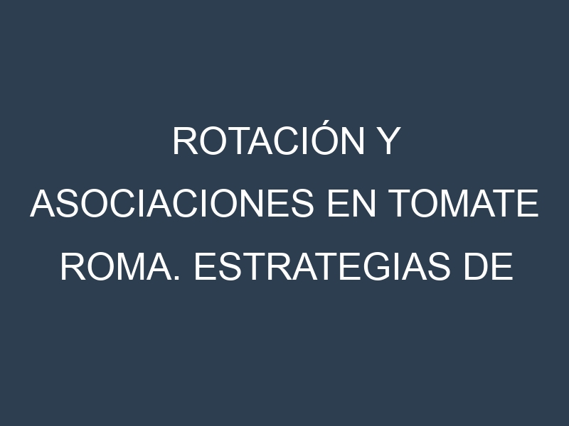 Rotación y Asociaciones en Tomate Roma. Estrategias de rotación y Beneficios de las asociaciones de cultivos.