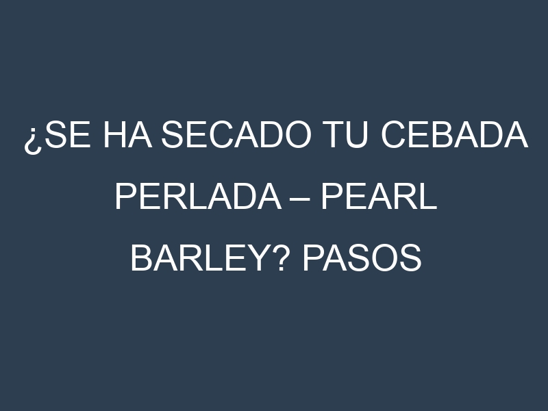 ¿Se ha secado tu Cebada perlada – Pearl barley? Pasos para Detectar, Corregir y Prevenir.