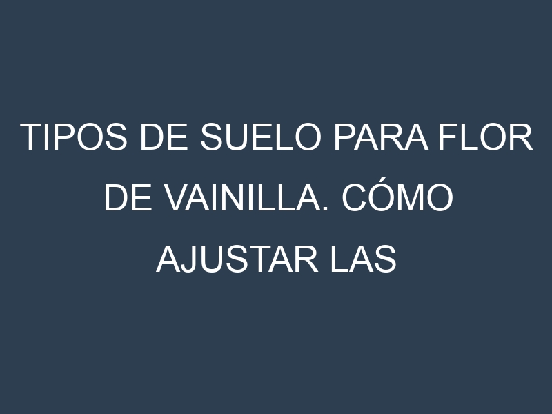 Tipos de suelo para Flor de vainilla. Cómo ajustar las condiciones del suelo.