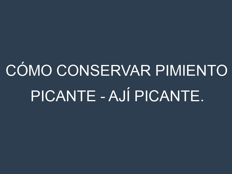 Cómo conservar Pimiento picante – Ají picante.