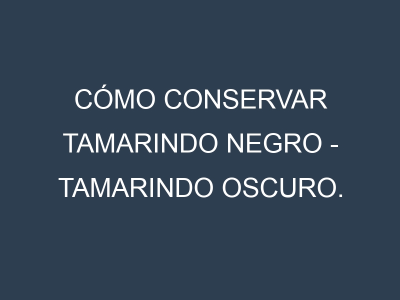 Cómo conservar Tamarindo negro – Tamarindo oscuro.