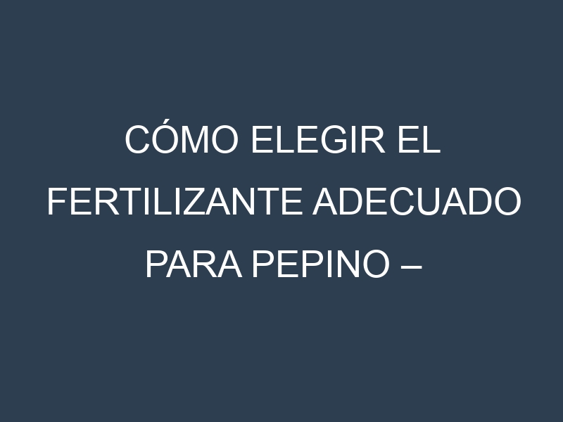 Cómo Elegir el Fertilizante Adecuado para Pepino – Cohombro