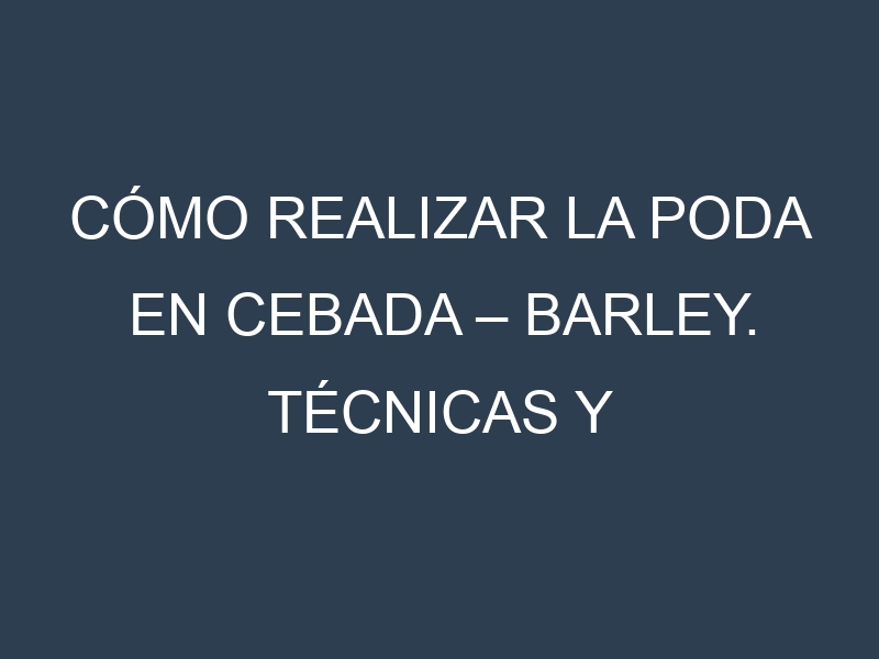 Cómo Realizar la Poda en Cebada – Barley. Técnicas y Poda de formación.