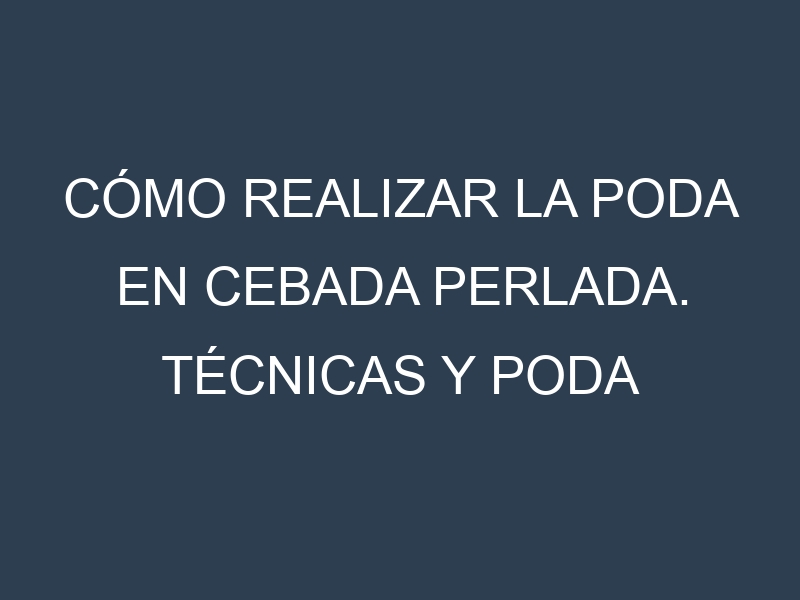 Cómo Realizar la Poda en Cebada perlada. Técnicas y Poda de formación.