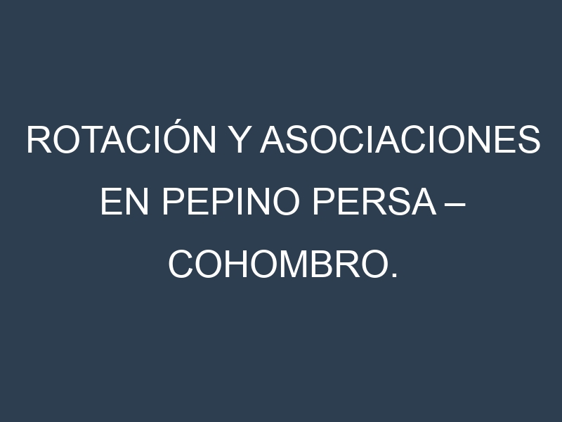Rotación y Asociaciones en Pepino persa – Cohombro. Estrategias de rotación y Beneficios de las asociaciones de cultivos.