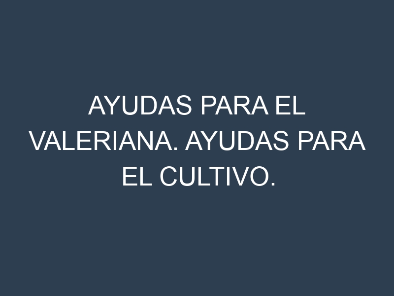 Ayudas para el Valeriana. Ayudas para el cultivo. Subvenciones.