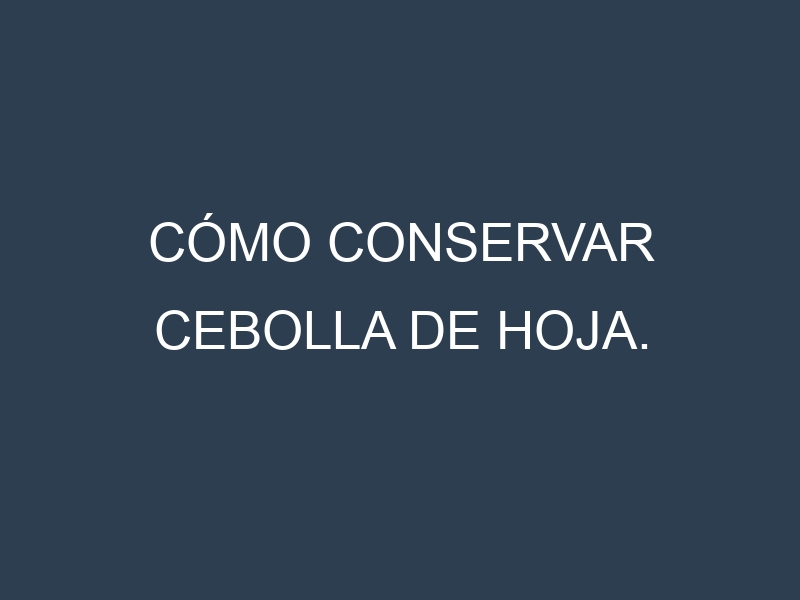 Cómo conservar Cebolla de hoja.