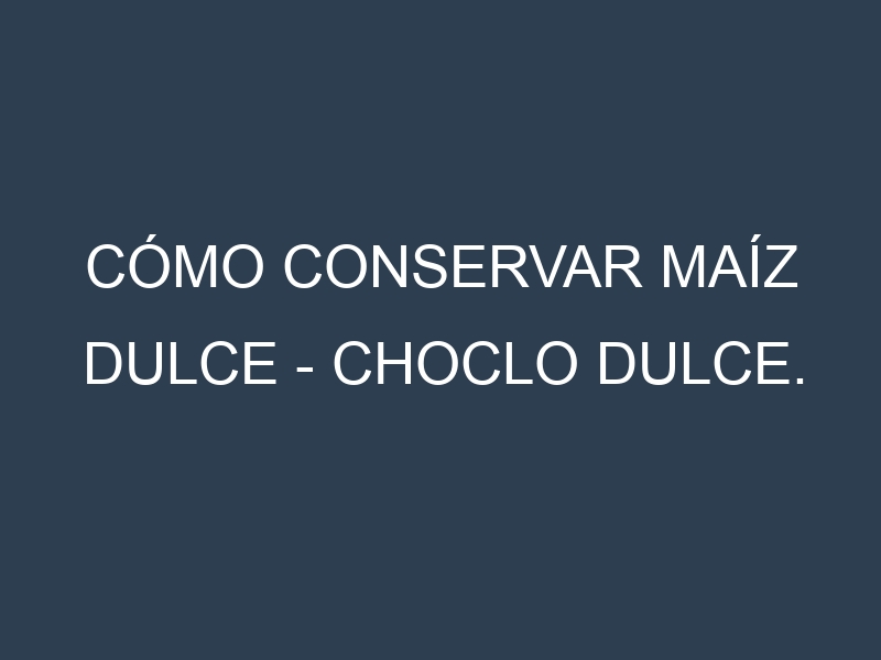 Cómo conservar Maíz dulce – Choclo dulce.