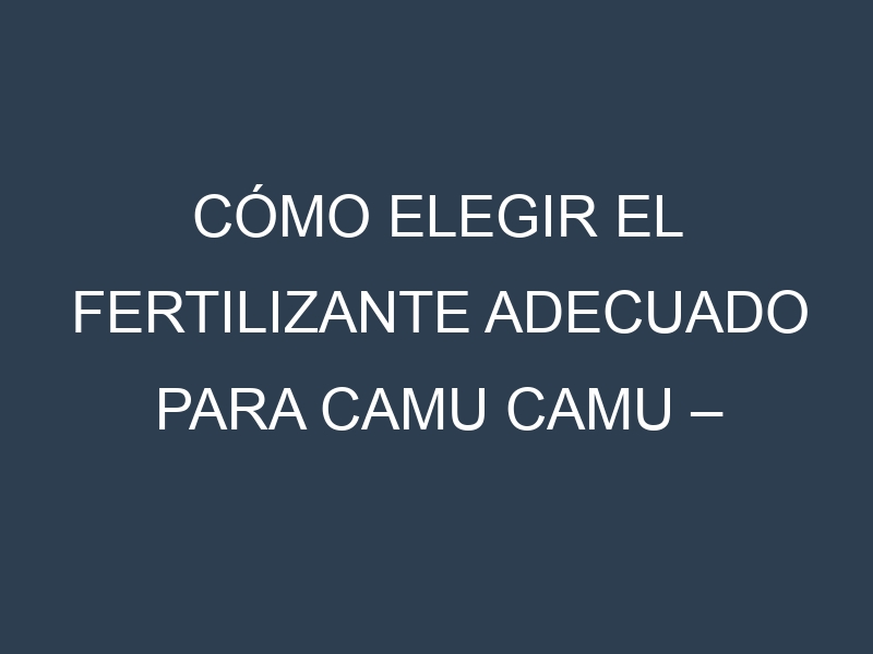 Cómo Elegir el Fertilizante Adecuado para Camu camu – Camocito