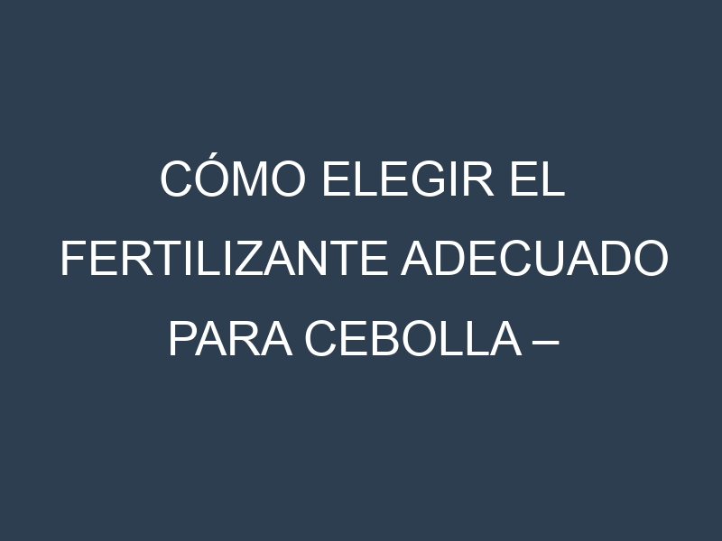 Cómo Elegir el Fertilizante Adecuado para Cebolla – Cebolla de verdeo, Cebolla cambray
