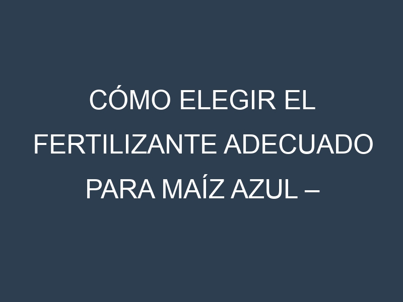 Cómo Elegir el Fertilizante Adecuado para Maíz azul – Blue corn