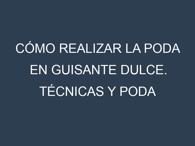 Cómo Realizar la Poda en Guisante dulce. Técnicas y Poda de formación.