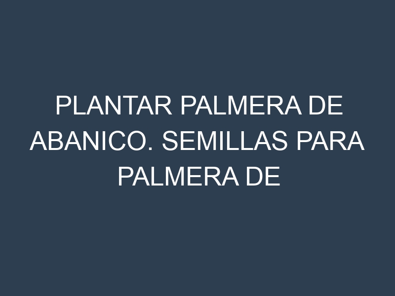 Plantar Palmera De Abanico. Semillas para Palmera De Abanico. Enfermedades Palmera De Abanico.