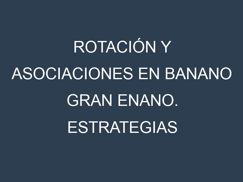 Rotación y Asociaciones en Banano Gran Enano. Estrategias de rotación y Beneficios de las asociaciones de cultivos.