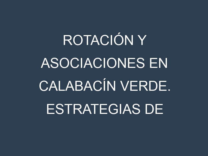 Rotación y Asociaciones en Calabacín verde. Estrategias de rotación y Beneficios de las asociaciones de cultivos.