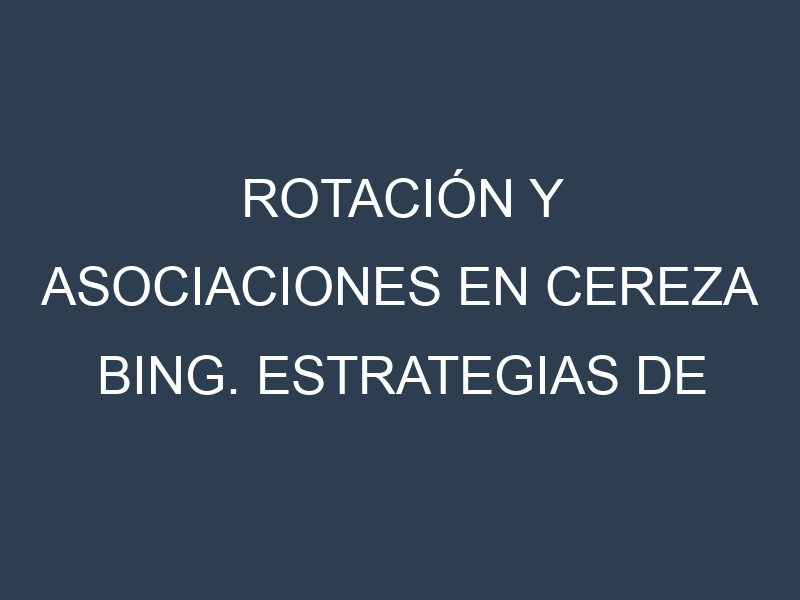 Rotación y Asociaciones en Cereza Bing. Estrategias de rotación y Beneficios de las asociaciones de cultivos.