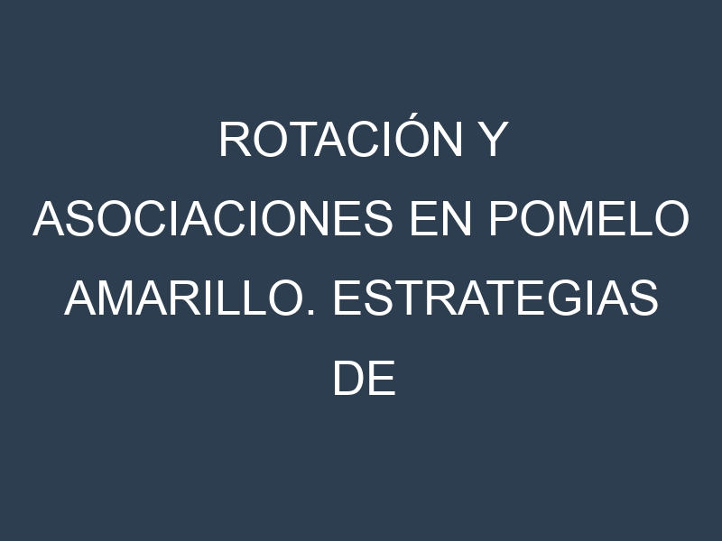 Rotación y Asociaciones en Pomelo amarillo. Estrategias de rotación y Beneficios de las asociaciones de cultivos.