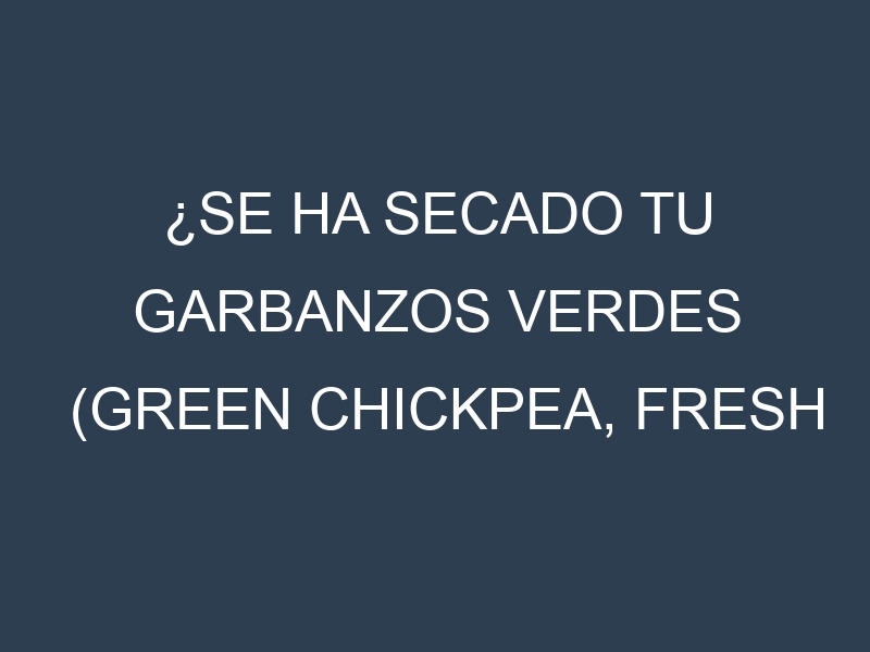 ¿Se ha secado tu Garbanzos verdes (Green Chickpea, Fresh Garbanzo, Green Hummus Bean, Green Kabuli, Desi)? Pasos para Detectar, Corregir y Prevenir.