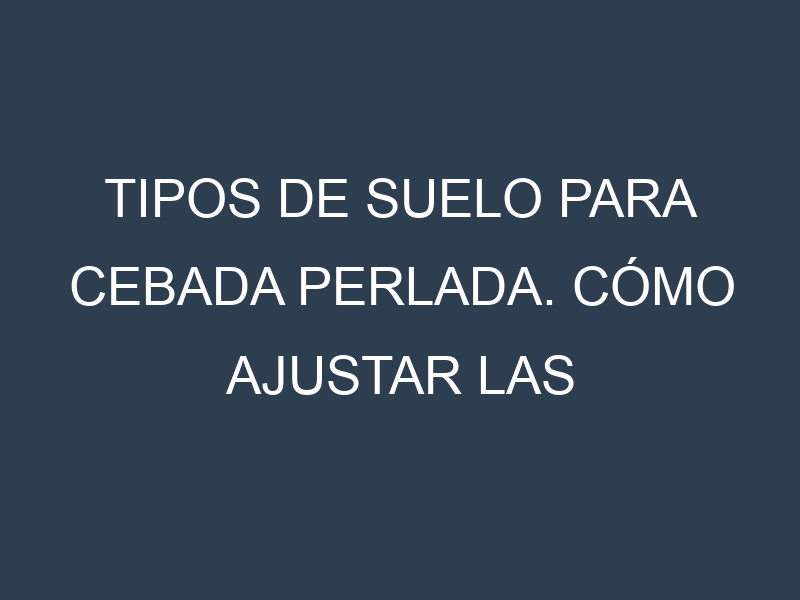 Tipos de suelo para Cebada perlada. Cómo ajustar las condiciones del suelo.