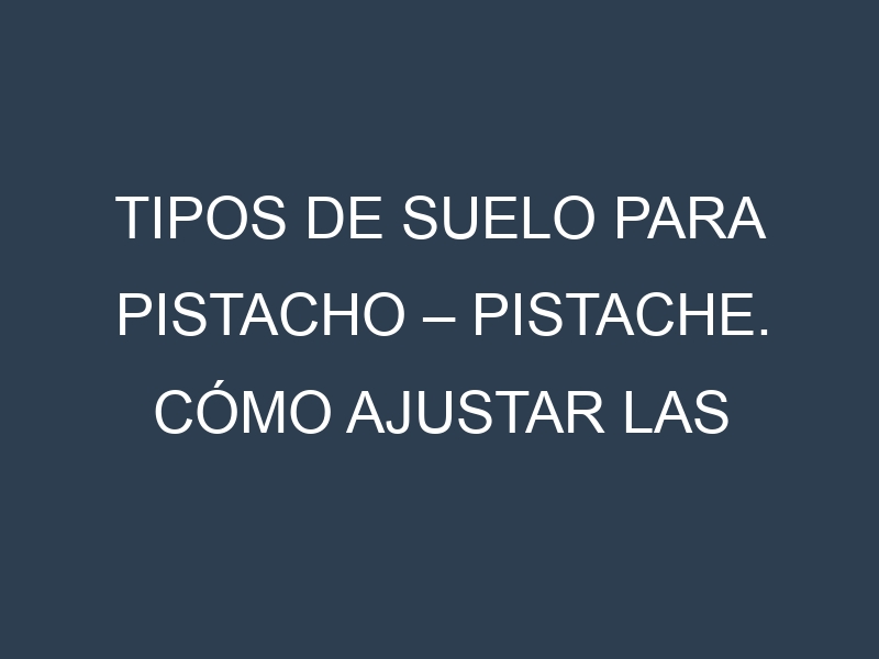 Tipos de suelo para Pistacho – Pistache. Cómo ajustar las condiciones del suelo.