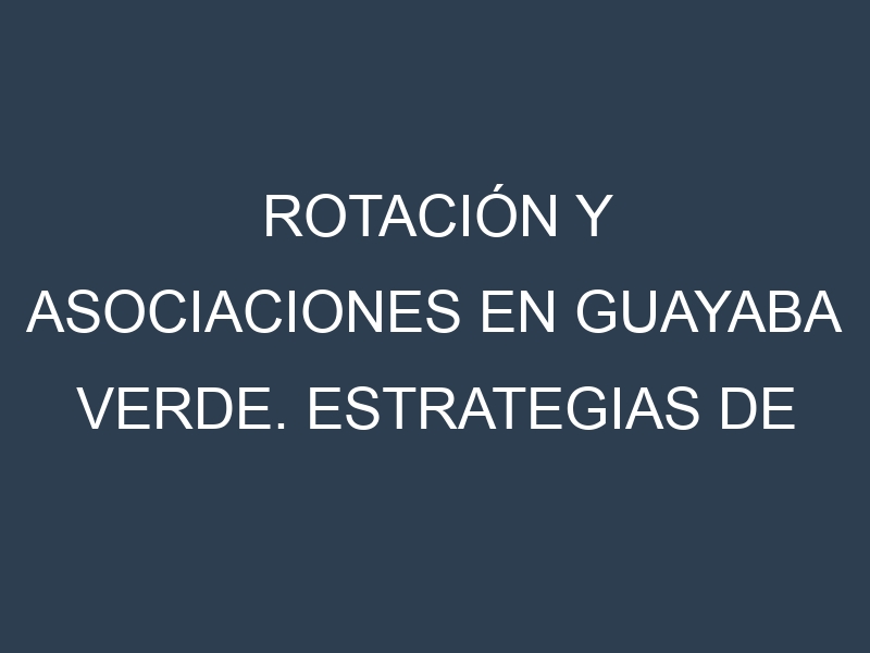 Rotación y Asociaciones en Guayaba verde. Estrategias de rotación y Beneficios de las asociaciones de cultivos.